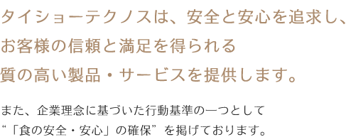 タイショーテクノスは、安全と安心を追求し、お客様の信頼と満足を得られる質の高
い製品・サービスを提供します。また、企業理念に基づいた行動基準の一つとして「食の安全・安心」の確保を掲げております。